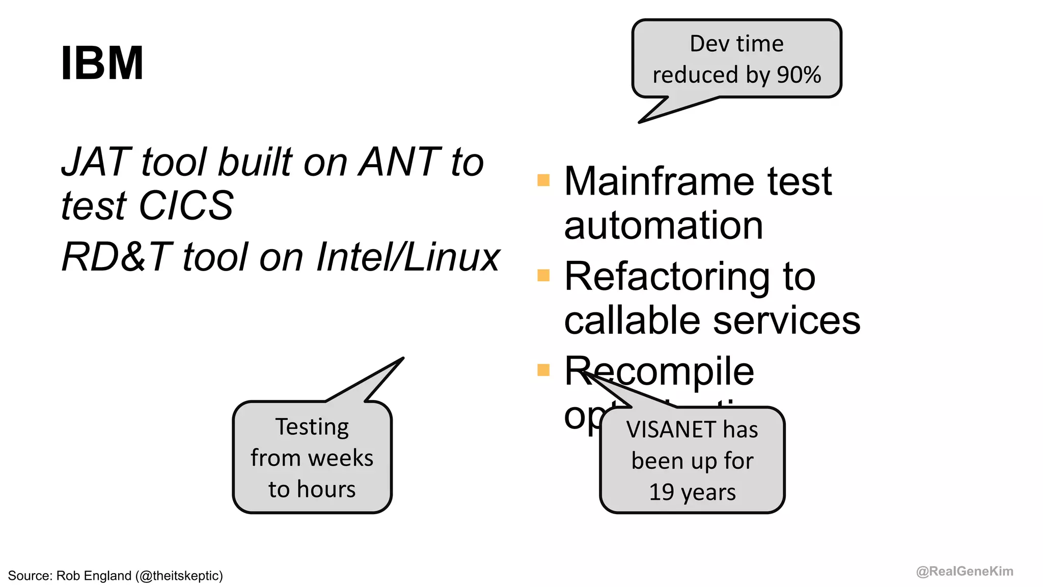 @RealGeneKim
IBM
JAT tool built on ANT to
test CICS
RD&T tool on Intel/Linux
 Mainframe test
automation
 Refactoring to
callable services
 Recompile
optimisationVISANET has
been up for
19 years
Dev time
reduced by 90%
Testing
from weeks
to hours
Source: Rob England (@theitskeptic)
 