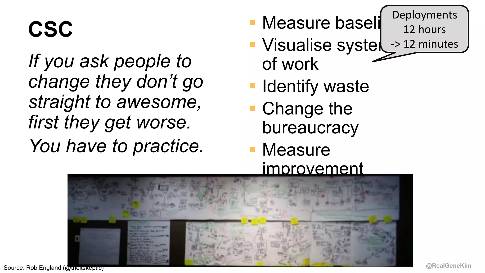 @RealGeneKim
CSC
If you ask people to
change they don’t go
straight to awesome,
first they get worse.
You have to practice.
 Measure baseline
 Visualise system
of work
 Identify waste
 Change the
bureaucracy
 Measure
improvement
Deployments
12 hours
-> 12 minutes
Source: Rob England (@theitskeptic)
 