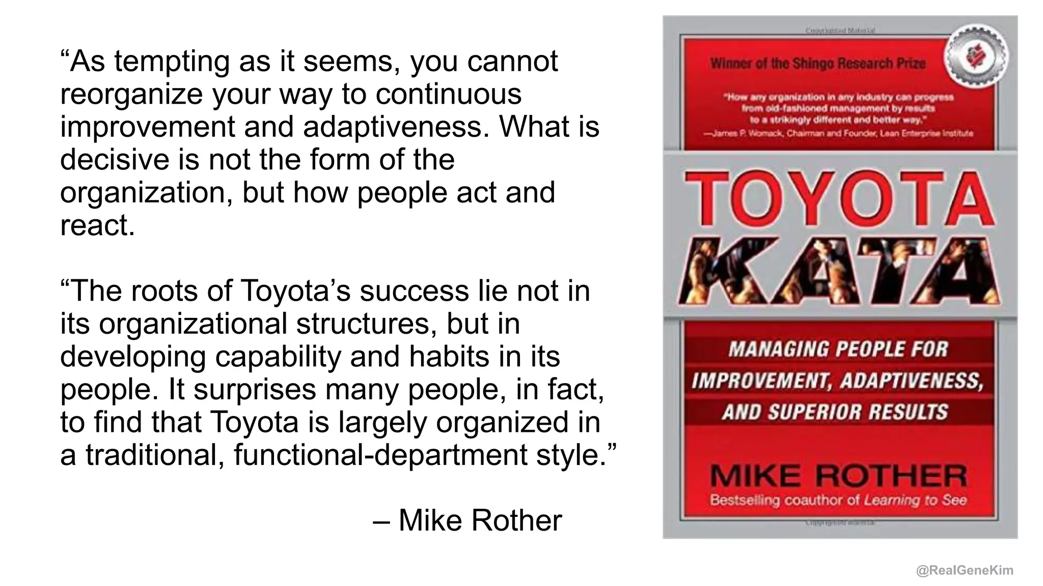 @RealGeneKim
“As tempting as it seems, you cannot
reorganize your way to continuous
improvement and adaptiveness. What is
decisive is not the form of the
organization, but how people act and
react.
“The roots of Toyota’s success lie not in
its organizational structures, but in
developing capability and habits in its
people. It surprises many people, in fact,
to find that Toyota is largely organized in
a traditional, functional-department style.”
– Mike Rother
 