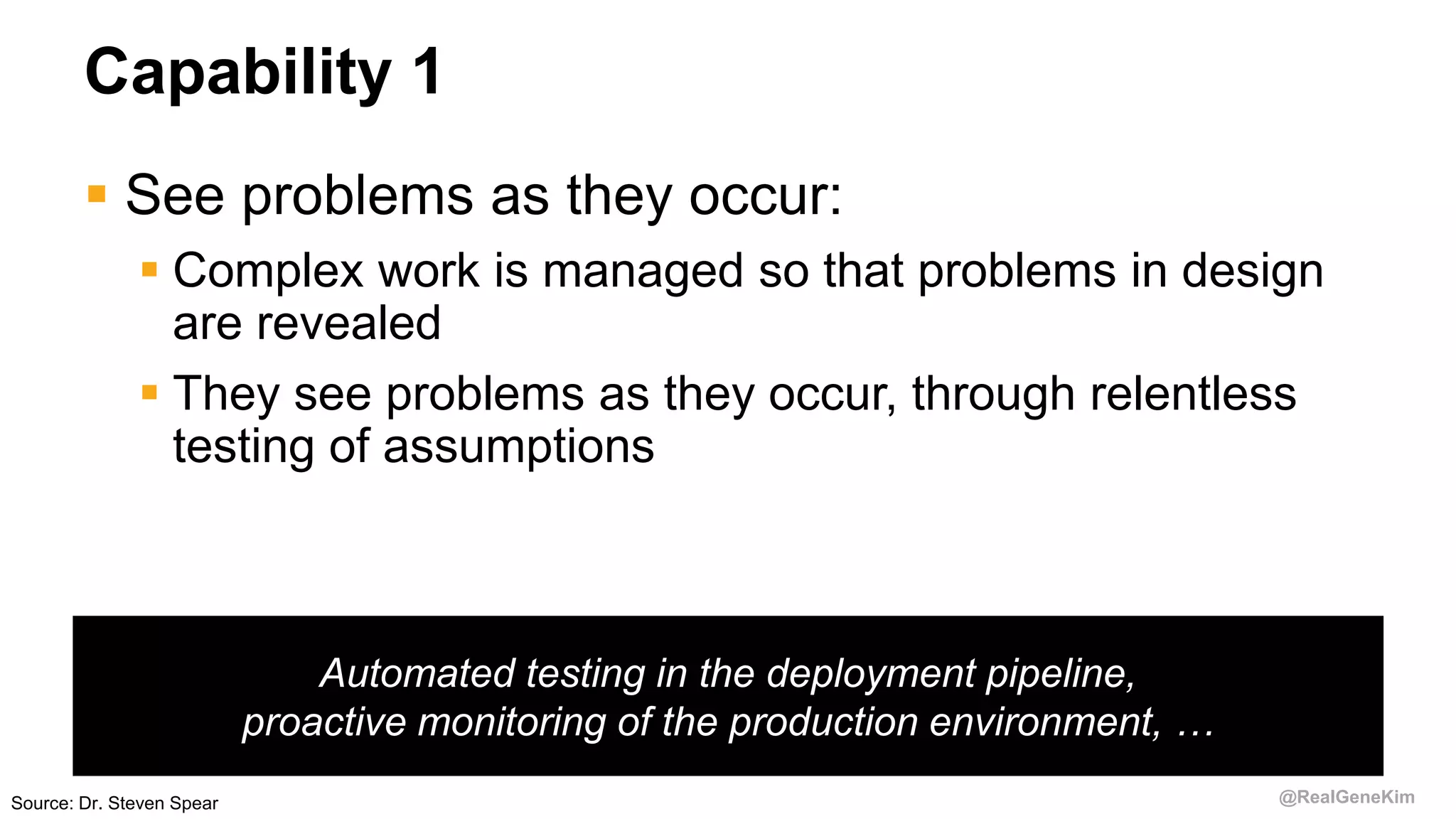 @RealGeneKim
Capability 1
 See problems as they occur:
 Complex work is managed so that problems in design
are revealed
 They see problems as they occur, through relentless
testing of assumptions
Automated testing in the deployment pipeline,
proactive monitoring of the production environment, …
Source: Dr. Steven Spear
 
