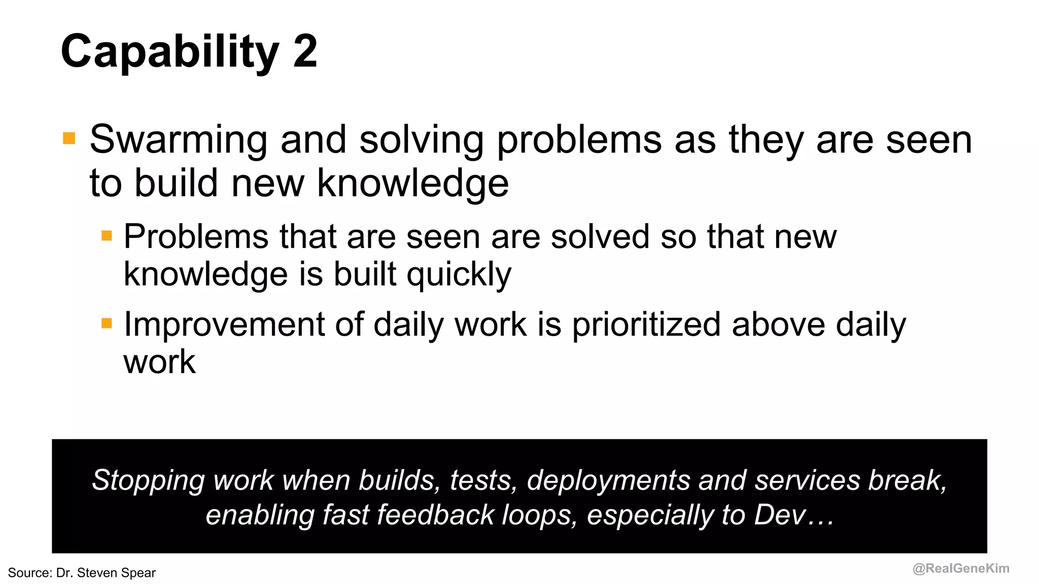 @RealGeneKim
Capability 2
 Swarming and solving problems as they are seen
to build new knowledge
 Problems that are seen are solved so that new
knowledge is built quickly
 Improvement of daily work is prioritized above daily
work
Stopping work when builds, tests, deployments and services break,
enabling fast feedback loops, especially to Dev…
Source: Dr. Steven Spear
 