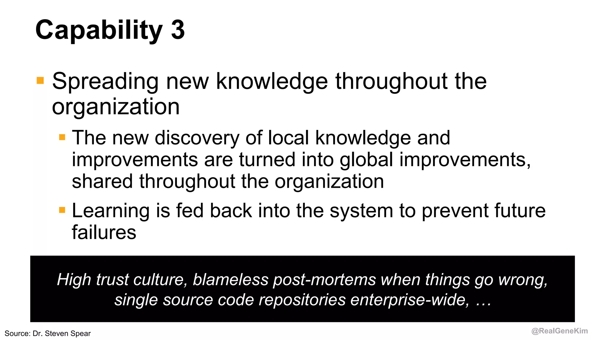 @RealGeneKim
Capability 3
 Spreading new knowledge throughout the
organization
 The new discovery of local knowledge and
improvements are turned into global improvements,
shared throughout the organization
 Learning is fed back into the system to prevent future
failures
High trust culture, blameless post-mortems when things go wrong,
single source code repositories enterprise-wide, …
Source: Dr. Steven Spear
 