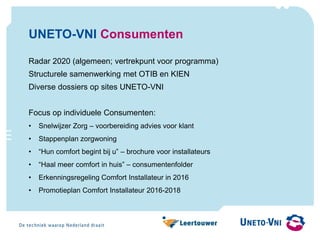 UNETO-VNI Consumenten
Radar 2020 (algemeen; vertrekpunt voor programma)
Structurele samenwerking met OTIB en KIEN
Diverse dossiers op sites UNETO-VNI
Focus op individuele Consumenten:
• Snelwijzer Zorg – voorbereiding advies voor klant
• Stappenplan zorgwoning
• “Hun comfort begint bij u” – brochure voor installateurs
• “Haal meer comfort in huis” – consumentenfolder
• Erkenningsregeling Comfort Installateur in 2016
• Promotieplan Comfort Installateur 2016-2018
 