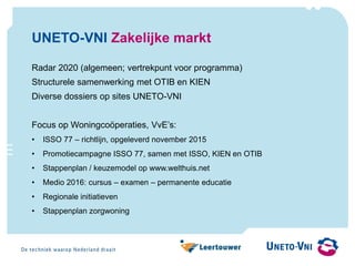 UNETO-VNI Zakelijke markt
Radar 2020 (algemeen; vertrekpunt voor programma)
Structurele samenwerking met OTIB en KIEN
Diverse dossiers op sites UNETO-VNI
Focus op Woningcoöperaties, VvE’s:
• ISSO 77 – richtlijn, opgeleverd november 2015
• Promotiecampagne ISSO 77, samen met ISSO, KIEN en OTIB
• Stappenplan / keuzemodel op www.welthuis.net
• Medio 2016: cursus – examen – permanente educatie
• Regionale initiatieven
• Stappenplan zorgwoning
 