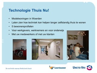 Technologie Thuis Nu!
• Modelwoningen in Woerden
• Laten zien hoe techniek kan helpen langer zelfstandig thuis te wonen
• 5 bewonersprofielen
• Voor werkgevers, werknemers en voor onderwijs
• Met uw medewerkers of met uw klanten
 