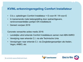 KVINL-erkenningsregeling Comfort Installateur
• O.b.v. opleidingen Comfort Installateur + E-voor-W / W-voor-E
• In toenemende mate belangstelling door opdrachtgevers,
randvoorwaardelijke partijen EN installateurs
• Gereed voorjaar 2016
Concrete verwachte acties medio 2016:
• Landelijke uitrol erkende Comfort Installateurs samen met ABN AMRO
• Verwijzing naar erkende C.I. via site Technische Unie
• Verwijzingen naar erkende C.I. via Zorgbelangenpartijen als Aeden,
Vegro, ANBO, etc
 