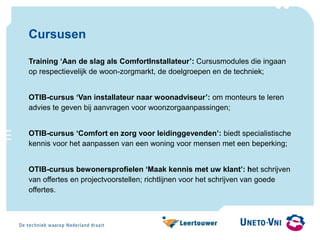 Cursusen
Training ‘Aan de slag als ComfortInstallateur’: Cursusmodules die ingaan
op respectievelijk de woon-zorgmarkt, de doelgroepen en de techniek;
OTIB-cursus ‘Van installateur naar woonadviseur’: om monteurs te leren
advies te geven bij aanvragen voor woonzorgaanpassingen;
OTIB-cursus ‘Comfort en zorg voor leidinggevenden’: biedt specialistische
kennis voor het aanpassen van een woning voor mensen met een beperking;
OTIB-cursus bewonersprofielen ‘Maak kennis met uw klant’: het schrijven
van offertes en projectvoorstellen; richtlijnen voor het schrijven van goede
offertes.
 