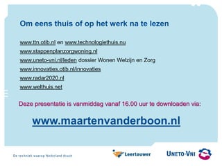Om eens thuis of op het werk na te lezen
www.ttn.otib.nl en www.technologiethuis.nu
www.stappenplanzorgwoning.nl
www.uneto-vni.nl/leden dossier Wonen Welzijn en Zorg
www.innovaties.otib.nl/innovaties
www.radar2020.nl
www.welthuis.net
www.maartenvanderboon.nl
Deze presentatie is vanmiddag vanaf 16.00 uur te downloaden via:
 