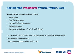 Achtergrond Programma Wonen, Welzijn, Zorg:
Radar 2020 (herziene editie in 2014)
• Vergrijzing
• Comfortabel leven
• Langer Zelfstandig wonen
• Individualisering
• Integraal installeren (E, W, S, ICT, Bouw)
Focus vanuit UNETO-VNI op 2 hoofdgroepen, met klantvraag centraal:
1.Individuele consumenten
2.Woningbouwcoöperaties, VvE's, etc.
 