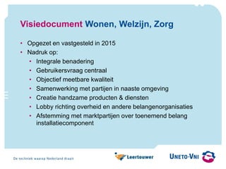 Visiedocument Wonen, Welzijn, Zorg
• Opgezet en vastgesteld in 2015
• Nadruk op:
• Integrale benadering
• Gebruikersvraag centraal
• Objectief meetbare kwaliteit
• Samenwerking met partijen in naaste omgeving
• Creatie handzame producten & diensten
• Lobby richting overheid en andere belangenorganisaties
• Afstemming met marktpartijen over toenemend belang
installatiecomponent
 