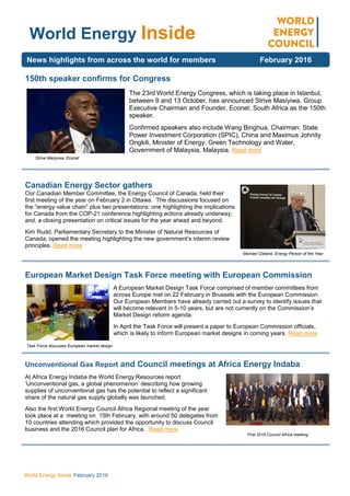 World Energy Inside February 2016
150th speaker confirms for Congress
The 23rd World Energy Congress, which is taking place in Istanbul,
between 9 and 13 October, has announced Strive Masiyiwa, Group
Executive Chairman and Founder, Econet, South Africa as the 150th
speaker.
Confirmed speakers also include Wang Binghua, Chairman, State
Power Investment Corporation (SPIC), China and Maximus Johnity
Ongkili, Minister of Energy, Green Technology and Water,
Government of Malaysia, Malaysia. Read more
Canadian Energy Sector gathers
Our Canadian Member Committee, the Energy Council of Canada, held their
first meeting of the year on February 2 in Ottawa. The discussions focused on
the “energy value chain” plus two presentations: one highlighting the implications
for Canada from the COP-21 conference highlighting actions already underway;
and, a closing presentation on critical issues for the year ahead and beyond.
Kim Rudd, Parliamentary Secretary to the Minister of Natural Resources of
Canada, opened the meeting highlighting the new government’s interim review
principles. Read more
European Market Design Task Force meeting with European Commission
A European Market Design Task Force comprised of member committees from
across Europe met on 22 February in Brussels with the European Commission.
Our European Members have already carried out a survey to identify issues that
will become relevant in 5-10 years, but are not currently on the Commission’s
Market Design reform agenda.
In April the Task Force will present a paper to European Commission officials,
which is likely to inform European market designs in coming years. Read more
Unconventional Gas Report and Council meetings at Africa Energy Indaba
At Africa Energy Indaba the World Energy Resources report
‘Unconventional gas, a global phenomenon’ describing how growing
supplies of unconventional gas has the potential to reflect a significant
share of the natural gas supply globally was launched.
Also the first World Energy Council Africa Regional meeting of the year
took place at a meeting on 15th February, with around 50 delegates from
10 countries attending which provided the opportunity to discuss Council
business and the 2016 Council plan for Africa. Read more
World Energy Inside
News highlights from across the world for members February 2016
First 2016 Council Africa meeting
Strive Masiyiwa, Econet
Michael Cleland, Energy Person of the Year
Task Force discusses European market design
 