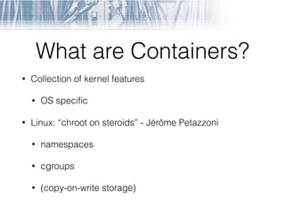 What are Containers?
• Collection of kernel features
• OS speciﬁc
• Linux: “chroot on steroids” - Jérôme Petazzoni
• namespaces
• cgroups
• (copy-on-write storage)
 
