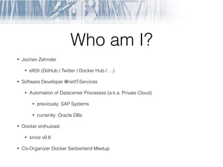Who am I?
• Jochen Zehnder
• elft3r (GitHub / Twitter / Docker Hub / …)
• Software Developer @netIT-Services
• Automation of Datacenter Processes (a.k.a. Private Cloud)
• previously: SAP Systems
• currently: Oracle DBs
• Docker enthusiast
• since v0.6
• Co-Organizer Docker Switzerland Meetup
 