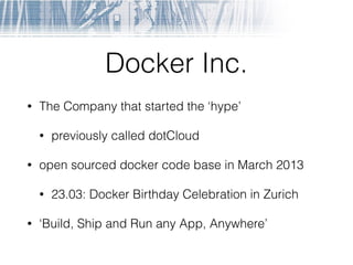Docker Inc.
• The Company that started the ‘hype’
• previously called dotCloud
• open sourced docker code base in March 2013
• 23.03: Docker Birthday Celebration in Zurich
• ‘Build, Ship and Run any App, Anywhere’
 