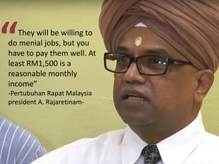 They will be willing to
do menial jobs, but you
have to pay them well. At
least RM1,500 is a
reasonable monthly
income”
-Pertubuhan Rapat Malaysia
president A. Rajaretinam-
“
 