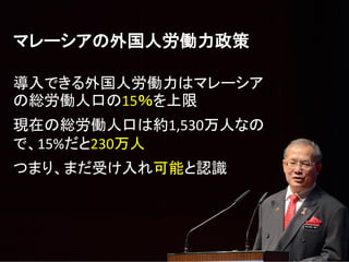 マレーシアの外国人労働力政策
導入できる外国人労働力はマレーシア
の総労働人口の15％を上限
現在の総労働人口は約1,530万人なの
で、15%だと230万人
つまり、まだ受け入れ可能と認識
 