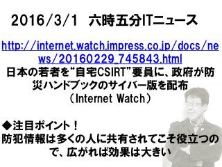 2016/3/1 六時五分ITニュース
http://internet.watch.impress.co.jp/docs/ne
ws/20160229_745843.html
日本の若者を“自宅CSIRT”要員に、政府が防
災ハンドブックのサイバー版を配布
（Internet Watch）
◆注目ポイント！
防犯情報は多くの人に共有されてこそ役立つの
で、広がれば効果は大きい
 