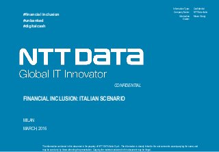 Information Type:
The information contained in this document is the property of NTT DATA Italia S.p.A.. The information is closely linked to the oral comments accompanying the same, and
may be used only by those attending the presentation. Copying the material contained in this document may be illegal.
Company Name:
Information
Owner:
FINANCIAL INCLUSION: ITALIAN SCENARIO
MILAN
MARCH, 2016
#financial inclusion
#unbanked
#digitalcash
CONFIDENTIAL
Confidential
NTT Data Italia
Mauro Giorgi
 