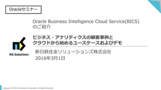 Copyright ©2016 NS Solutions Corporation. All Rights Reserved.
Oracle Business Intelligence Cloud Service(BICS)
のご紹介
ビジネス・アナリティクスの顧客事例と
クラウドから始めるユースケースおよびデモ
新日鉄住金ソリューションズ株式会社
2016年3月1日
Oracleセミナー
 
