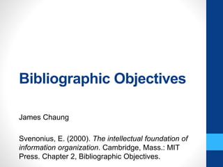 Bibliographic Objectives
James Chaung
Svenonius, E. (2000). The intellectual foundation of
information organization. Cambridge, Mass.: MIT
Press. Chapter 2, Bibliographic Objectives.
 