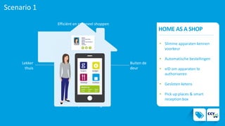 Scenario 1
HOME AS A SHOP
Efficiënt en rationeel shoppen
Een complete ervaring
Lekker
thuis
Buiten de
deur
1.
• Slimme apparaten kennen
voorkeur
• Automatische bestellingen
• eID om apparaten te
authoriseren
• Gesloten ketens
• Pick up places & smart
reception box
 