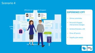 Scenario 4
EXPERIENCE CITY
Efficiënt en rationeel shoppen
Een complete ervaring
Lekker
thuis
Buiten de
deur
4.
• Online oriëntatie
• Personal shopper,
interactieve etalages
• Achteraf betalen, eID
• Drop off points
• Loyalty, give aways
 