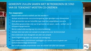 GEMEENTE ZULLEN SAMEN MET BETROKKENEN DE STAD
VAN DE TOEKOMST MOETEN CO-CREËREN
Tien stappenplan:
1. Bepaal welk scenario realiteit aan het worden is
2. Vertaal veranderende consumentengedrag naar gevolgen voor binnenstad
3. Zoek gemeenten op van hetzelfde type stad met vergelijkbaar scenario
4. Ontwikkel gezamenlijke visie op rol gemeente als woon-, werk-, winkel- en/ of
ontspanningsgemeente
5. Betrek stakeholderwerkgroep bij visieontwikkeling
6. Vertaal visie naar plan van aanpak en programma voor de binnenstad
7. Doe onderzoek naar draagvlak van plan van aanpak
8. Toets (regelmatig) plan van aanpak aan werkgroep
9. Laat stakeholders commitment vastleggen om samen vorm te geven aan
toekomstbestendige binnenstad
10. Stel onafhankelijke projectleider voor de uitvoer van plan van aanpak
 