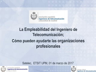 La Empleabilidad del Ingeniero de
Telecomunicación;
Cómo pueden ayudarte las organizaciones
profesionales
Satelec, ETSIT UPM, 01 de marzo de 2017
 
