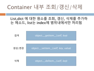 Container 내부 조회/갱신/삭제
List,dict 에 대한 원소를 조회, 갱신, 삭제를 추가하
는 메소드, list는 index에 범위내에서만 처리됨
object.__getitem__(self, key)
object.__setitem__(self, key, value)
object.__delitem__(self, key)
검색
생성/변경
삭제
 