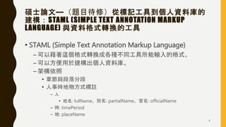 碩士論文—（題目待修）從標記工具到個人資料庫的
建構：STAML (SIMPLE TEXT ANNOTATION MARKUP
LANGUAGE) 與資料格式轉換的工具
• STAML (Simple Text Annotation Markup Language)
– 可以藉著這個格式轉換成各種不同工具所能輸入的格式。
– 可以方便用於建構出個人資料庫。
– 架構依照
• 章節與段落分段
• 人事時地物方式標註
– 人
• 姓名: fullName、別名: partialName、官名: officialName
– 時: timePeriod
– 地: placeName
4
 
