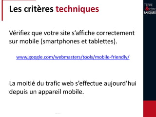 Les critères techniques
Vérifiez que votre site s’affiche correctement
sur mobile (smartphones et tablettes).
La moitié du trafic web s’effectue aujourd’hui
depuis un appareil mobile.
www.google.com/webmasters/tools/mobile-friendly/
 