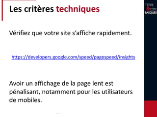 Les critères techniques
Vérifiez que votre site s’affiche rapidement.
Avoir un affichage de la page lent est
pénalisant, notamment pour les utilisateurs
de mobiles.
https://developers.google.com/speed/pagespeed/insights
 