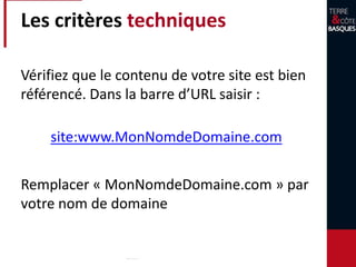 Les critères techniques
Vérifiez que le contenu de votre site est bien
référencé. Dans la barre d’URL saisir :
site:www.MonNomdeDomaine.com
Remplacer « MonNomdeDomaine.com » par
votre nom de domaine
 