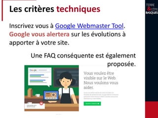 Les critères techniques
Inscrivez vous à Google Webmaster Tool.
Google vous alertera sur les évolutions à
apporter à votre site.
Une FAQ conséquente est également
proposée.
 