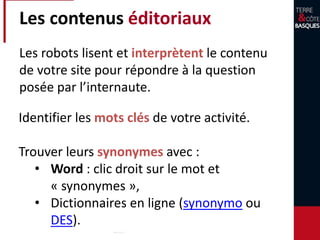 Les contenus éditoriaux
Identifier les mots clés de votre activité.
Trouver leurs synonymes avec :
• Word : clic droit sur le mot et
« synonymes »,
• Dictionnaires en ligne (synonymo ou
DES).
Les robots lisent et interprètent le contenu
de votre site pour répondre à la question
posée par l’internaute.
 