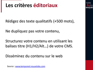 Les critères éditoriaux
Rédigez des texte qualitatifs (+500 mots),
Ne dupliquez pas votre contenu,
Structurez votre contenu en utilisant les
balises titre (H1/H2/Alt…) de votre CMS.
Disséminez du contenu sur le web
Source : www.tempsreel.nouvelobs.com
 