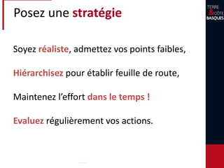 Posez une stratégie
Soyez réaliste, admettez vos points faibles,
Hiérarchisez pour établir feuille de route,
Maintenez l’effort dans le temps !
Evaluez régulièrement vos actions.
 