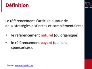 Définition
Le référencement s'articule autour de
deux stratégies distinctes et complémentaires :
• le référencement naturel (ou organique)
Source : www.wikipedia.org
• le référencement payant (ou liens
sponsorisés).
 