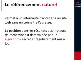 Le référencement naturel
Permet à un internaute d’accéder à un site
web sans en connaitre l’adresse.
La position dans les résultats des moteurs
de recherche est déterminée par un
algorithme secret et régulièrement mis à
jour.
 