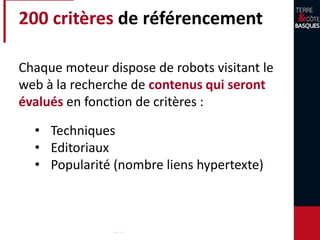 200 critères de référencement
Chaque moteur dispose de robots visitant le
web à la recherche de contenus qui seront
évalués en fonction de critères :
• Techniques
• Editoriaux
• Popularité (nombre liens hypertexte)
 