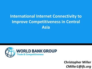 International Internet Connectivity to
Improve Competitiveness in Central
Asia
Christopher Miller
CMiller1@ifc.org
 