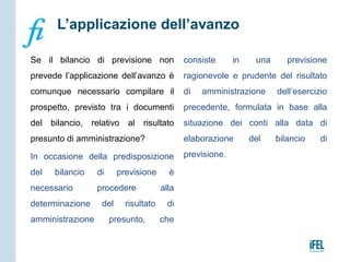 Se il bilancio di previsione non
prevede l’applicazione dell’avanzo è
comunque necessario compilare il
prospetto, previsto tra i documenti
del bilancio, relativo al risultato
presunto di amministrazione?
In occasione della predisposizione
del bilancio di previsione è
necessario procedere alla
determinazione del risultato di
amministrazione presunto, che
consiste in una previsione
ragionevole e prudente del risultato
di amministrazione dell’esercizio
precedente, formulata in base alla
situazione dei conti alla data di
elaborazione del bilancio di
previsione.
L’applicazione dell’avanzo
 