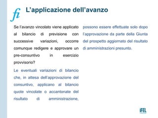 Se l’avanzo vincolato viene applicato
al bilancio di previsione con
successive variazioni, occorre
comunque redigere e approvare un
pre-consuntivo in esercizio
provvisorio?
Le eventuali variazioni di bilancio
che, in attesa dell’approvazione del
consuntivo, applicano al bilancio
quote vincolate o accantonate del
risultato di amministrazione,
possono essere effettuate solo dopo
l’approvazione da parte della Giunta
del prospetto aggiornato del risultato
di amministrazioni presunto.
L’applicazione dell’avanzo
 