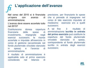Nel corso del 2015 si è finanziata
un’opera con avanzo di
amministrazione.
L’avanzo deve essere accertato tutto
nel 2015?
Costituiscono idonea copertura
finanziaria delle spese di
investimento, impegnate negli
esercizi successivi, le risorse
accertate e imputate all’esercizio in
corso di gestione (accantonate nel
fondo pluriennale vincolato stanziato
in spesa) e l’avanzo di
amministrazione.
Il risultato di amministrazione è
applicabile solo al primo esercizio
considerato nel bilancio di
previsione, per finanziarie le spese
che si prevede di impegnare nel
corso di tale esercizio imputate al
medesimo esercizio e/o a quelli
successivi.
A tal fine il risultato di
amministrazione iscritto in entrata
del primo esercizio può costituire la
copertura del fondo pluriennale
vincolato stanziato in spesa,
corrispondente al fondo pluriennale
iscritto in entrata degli esercizi
successivi.
L’applicazione dell’avanzo
 
