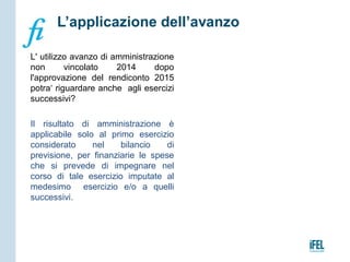 L' utilizzo avanzo di amministrazione
non vincolato 2014 dopo
l'approvazione del rendiconto 2015
potra‘ riguardare anche agli esercizi
successivi?
Il risultato di amministrazione è
applicabile solo al primo esercizio
considerato nel bilancio di
previsione, per finanziarie le spese
che si prevede di impegnare nel
corso di tale esercizio imputate al
medesimo esercizio e/o a quelli
successivi.
L’applicazione dell’avanzo
 