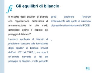 Il rispetto degli equilibri di bilancio
con l’applicazione dell’avanzo di
amministrazione in che modo
garantisce anche il rispetto del
pareggio di bilancio?
L’avanzo applicato al bilancio di
previsione concorre alla formazione
degli equilibri di bilancio previsti
dall’art. 162 del T.U.E.L, ma non è
un’entrata rilevante ai fini del
pareggio di bilancio. L’ente pertanto
potrà applicare l’avanzo
limitatamente alla quota di rimborso
di prestiti e all’ammontare del FCDE

Gli equilibri di bilancio
 