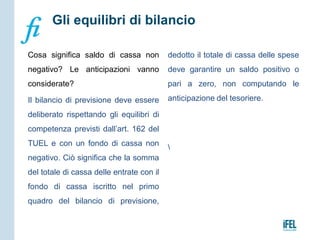 Cosa significa saldo di cassa non
negativo? Le anticipazioni vanno
considerate?
Il bilancio di previsione deve essere
deliberato rispettando gli equilibri di
competenza previsti dall’art. 162 del
TUEL e con un fondo di cassa non
negativo. Ciò significa che la somma
del totale di cassa delle entrate con il
fondo di cassa iscritto nel primo
quadro del bilancio di previsione,
dedotto il totale di cassa delle spese
deve garantire un saldo positivo o
pari a zero, non computando le
anticipazione del tesoriere.

Gli equilibri di bilancio
 