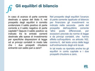 In caso di avanzo di parte corrente
destinato a spese del titolo II, nel
prospetto degli equilibri è corretto
evidenziare il saldo positivo di parte
corrente e il saldo negativo di parte
capitale? Oppure il saldo positivo va
indicato tra le entrate correnti
destinate alle spese di investimento
per specifiche disposizioni di legge
od ai principi contabili in modo tale
che i due prospetti chiudano
entrambi con saldo pari a zero?
Nel prospetto degli equilibri l’avanzo
di parte corrente applicato al bilancio
per finanziare gli investimenti va
indicato nella seconda parte del
prospetto dell’equilibrio corrente
“altre poste differenziali, per
eccezioni previste da norme di legge
e da principi contabili, che hanno
effetto sull’equilibrio ex articolo 162,
comma 6, del testo unico delle leggi
sull’ordinamento degli enti locali.
In tal modo va riportato anche tra gli
equilibri in conto capitale e i due
prospetti chiudono a zero.
Gli equilibri di bilancio
 