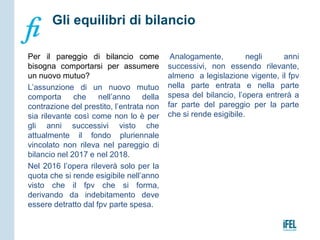 Per il pareggio di bilancio come
bisogna comportarsi per assumere
un nuovo mutuo?
L’assunzione di un nuovo mutuo
comporta che nell’anno della
contrazione del prestito, l’entrata non
sia rilevante così come non lo è per
gli anni successivi visto che
attualmente il fondo pluriennale
vincolato non rileva nel pareggio di
bilancio nel 2017 e nel 2018.
Nel 2016 l’opera rileverà solo per la
quota che si rende esigibile nell’anno
visto che il fpv che si forma,
derivando da indebitamento deve
essere detratto dal fpv parte spesa.
Analogamente, negli anni
successivi, non essendo rilevante,
almeno a legislazione vigente, il fpv
nella parte entrata e nella parte
spesa del bilancio, l’opera entrerà a
far parte del pareggio per la parte
che si rende esigibile.
Gli equilibri di bilancio
 