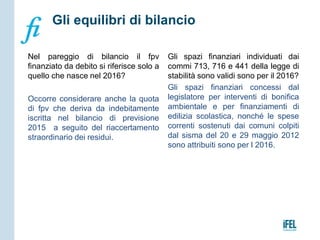 Nel pareggio di bilancio il fpv
finanziato da debito si riferisce solo a
quello che nasce nel 2016?
Occorre considerare anche la quota
di fpv che deriva da indebitamente
iscritta nel bilancio di previsione
2015 a seguito del riaccertamento
straordinario dei residui.
Gli spazi finanziari individuati dai
commi 713, 716 e 441 della legge di
stabilità sono validi sono per il 2016?
Gli spazi finanziari concessi dal
legislatore per interventi di bonifica
ambientale e per finanziamenti di
edilizia scolastica, nonché le spese
correnti sostenuti dai comuni colpiti
dal sisma del 20 e 29 maggio 2012
sono attribuiti sono per l 2016.
Gli equilibri di bilancio
 
